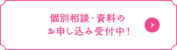 個別相談・資料のお申し込み受付中！